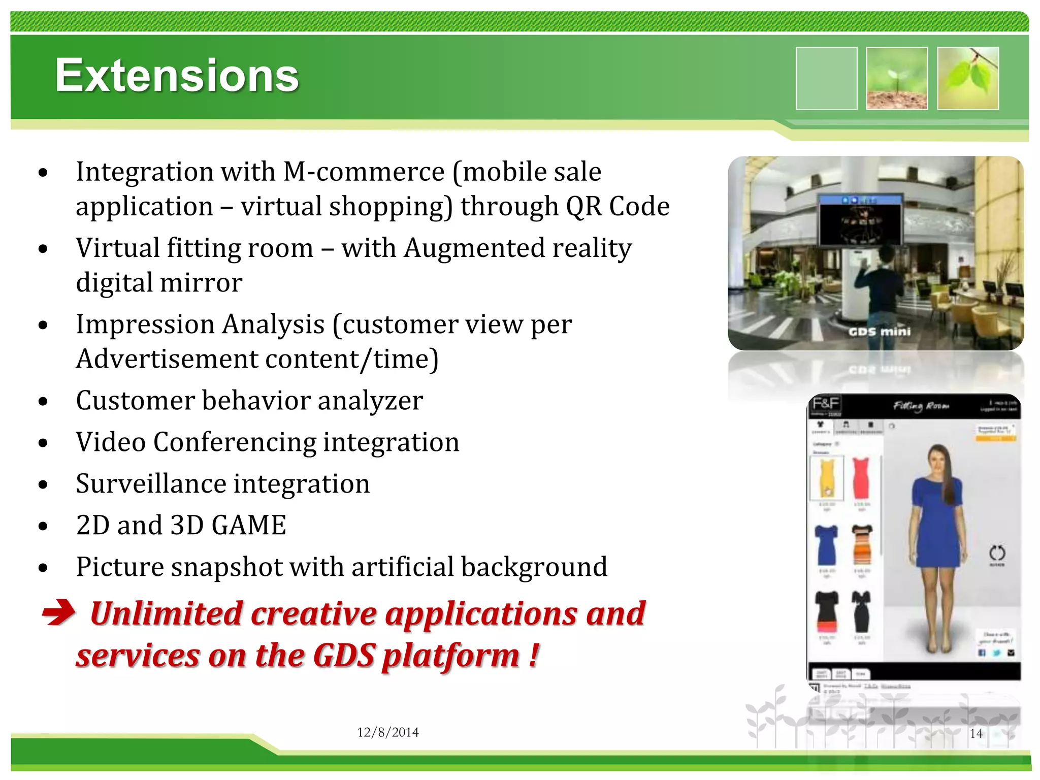Extensions 
• Integration with M-commerce (mobile sale 
application – virtual shopping) through QR Code 
• Virtual fitting room – with Augmented reality 
digital mirror 
• Impression Analysis (customer view per 
Advertisement content/time) 
• Customer behavior analyzer 
• Video Conferencing integration 
• Surveillance integration 
• 2D and 3D GAME 
• Picture snapshot with artificial background 
 Unlimited creative applications and 
services on the GDS platform ! 
12/8/2014 14 
 