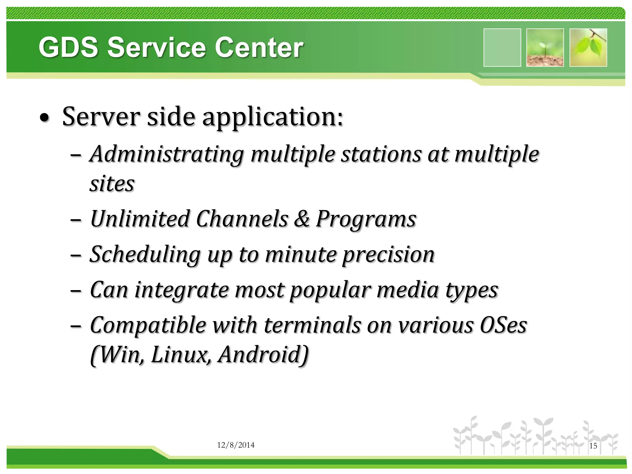 GDS Service Center 
• Server side application: 
– Administrating multiple stations at multiple 
sites 
– Unlimited Channels & Programs 
– Scheduling up to minute precision 
– Can integrate most popular media types 
– Compatible with terminals on various OSes 
(Win, Linux, Android) 
12/8/2014 15 
 