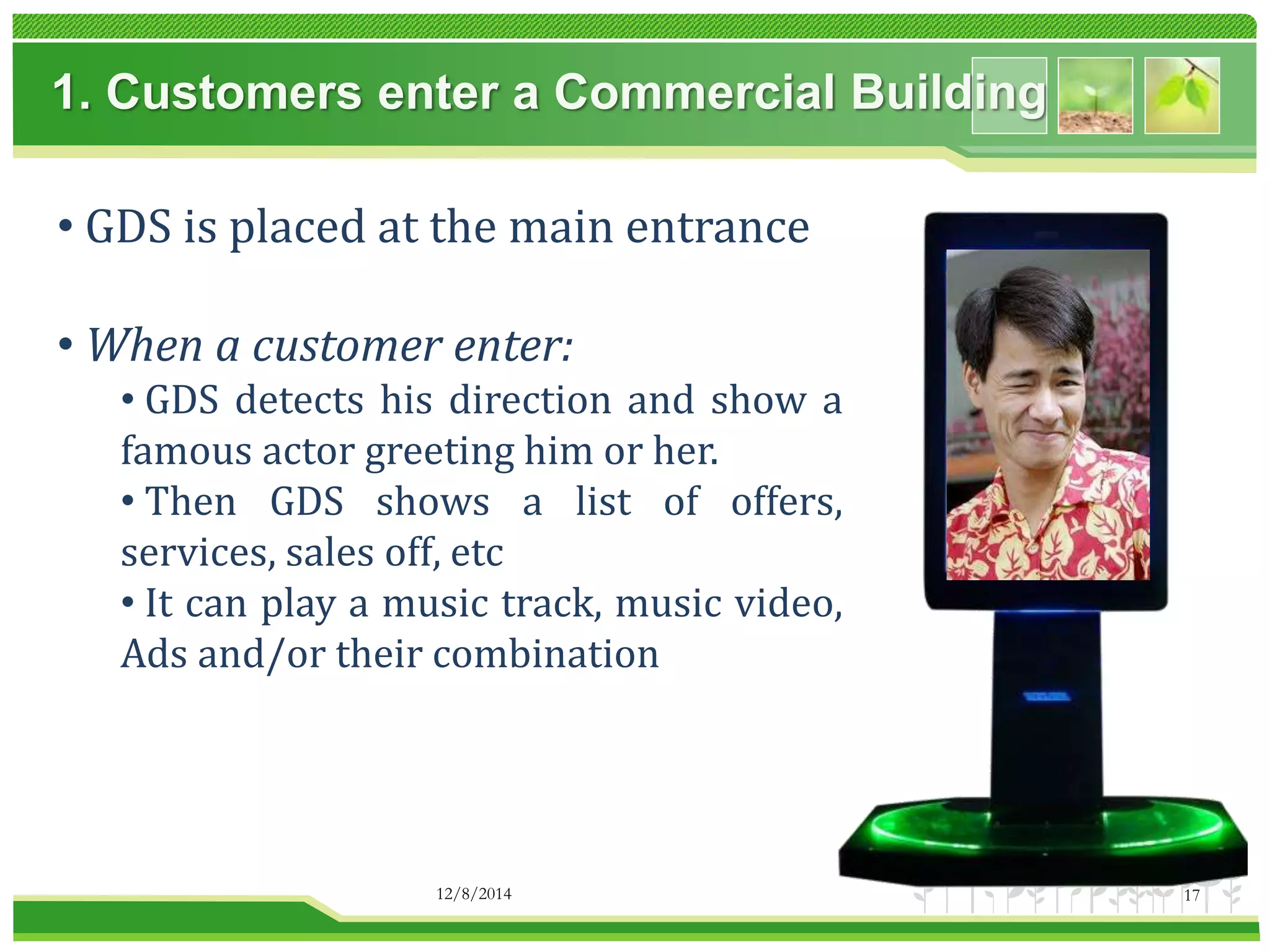 1. Customers enter a Commercial Building 
• GDS is placed at the main entrance 
• When a customer enter: 
• GDS detects his direction and show a 
famous actor greeting him or her. 
• Then GDS shows a list of offers, 
services, sales off, etc 
• It can play a music track, music video, 
Ads and/or their combination 
12/8/2014 17 
 