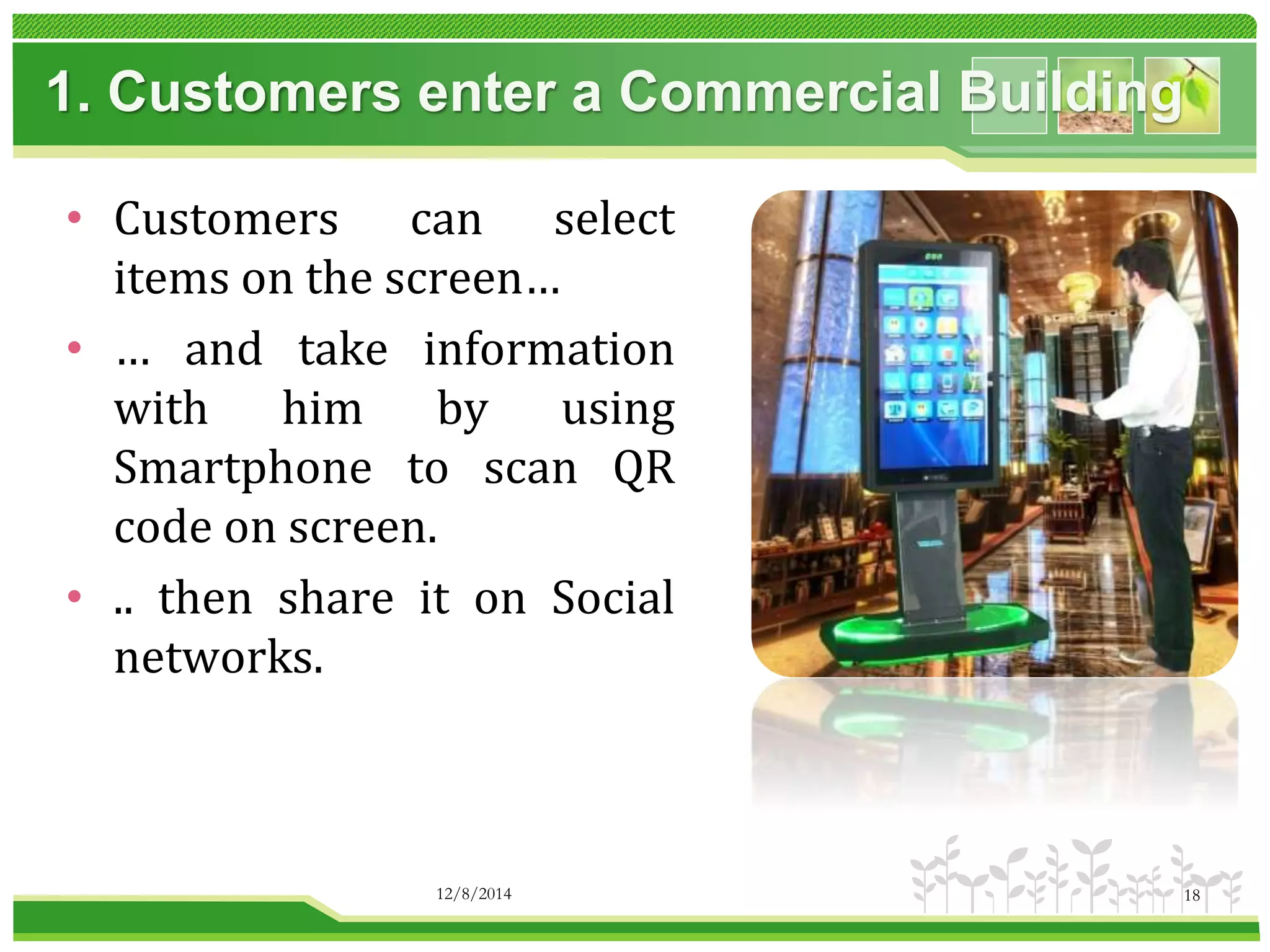 1. Customers enter a Commercial Building 
• Customers can select 
items on the screen… 
• … and take information 
with him by using 
Smartphone to scan QR 
code on screen. 
• .. then share it on Social 
networks. 
12/8/2014 18 
 
