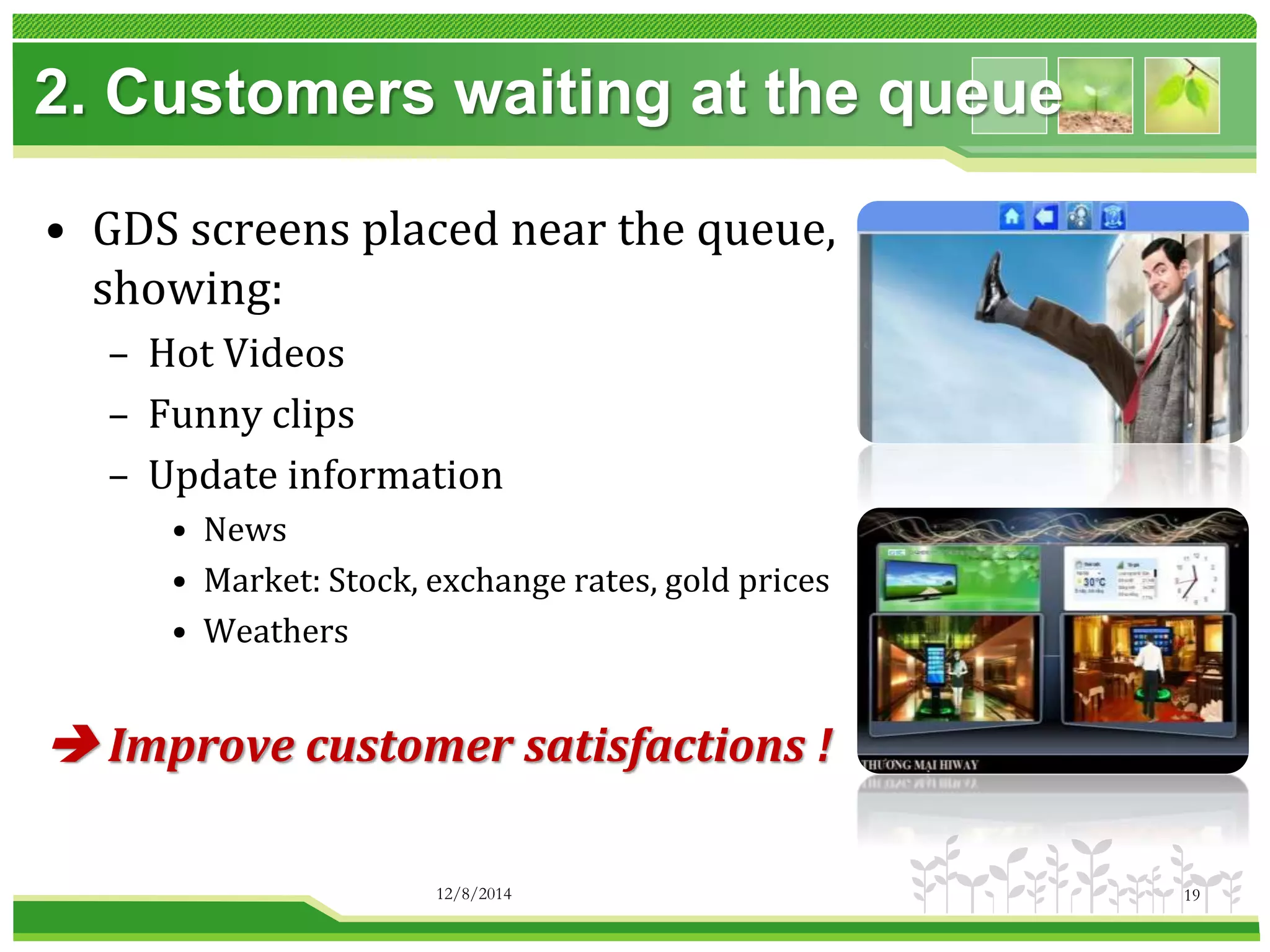 2. Customers waiting at the queue 
• GDS screens placed near the queue, 
showing: 
– Hot Videos 
– Funny clips 
– Update information 
• News 
• Market: Stock, exchange rates, gold prices 
• Weathers 
 Improve customer satisfactions ! 
12/8/2014 19 
 