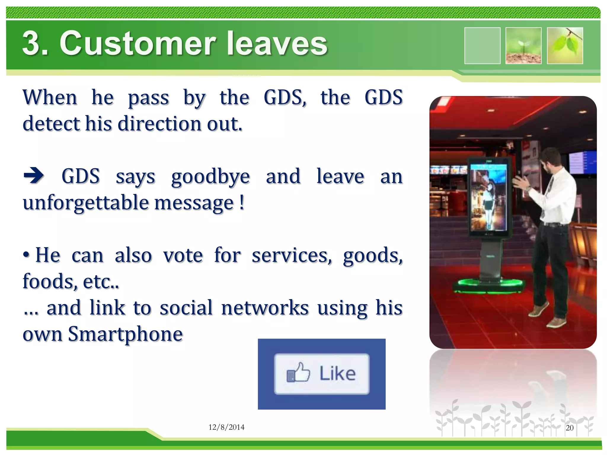 3. Customer leaves 
When he pass by the GDS, the GDS 
detect his direction out. 
 GDS says goodbye and leave an 
unforgettable message ! 
• He can also vote for services, goods, 
foods, etc.. 
… and link to social networks using his 
own Smartphone 
12/8/2014 20 
 