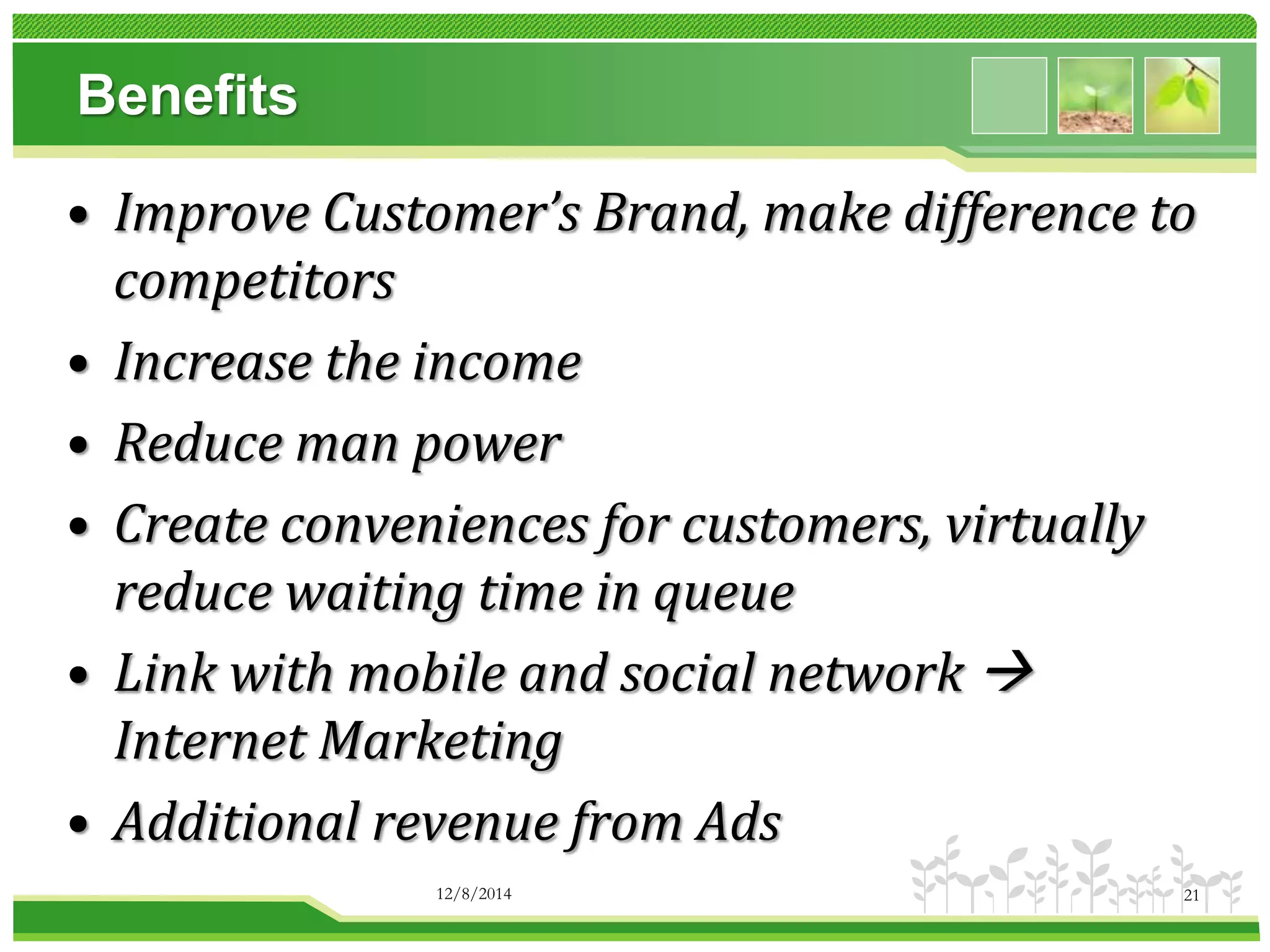 Benefits 
• Improve Customer’s Brand, make difference to 
competitors 
• Increase the income 
• Reduce man power 
• Create conveniences for customers, virtually 
reduce waiting time in queue 
• Link with mobile and social network  
Internet Marketing 
• Additional revenue from Ads 
12/8/2014 21 
 
