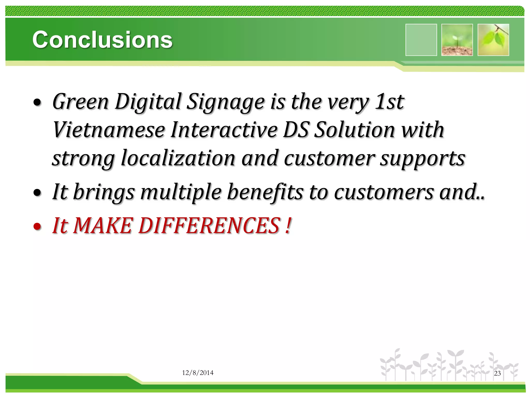 Conclusions 
• Green Digital Signage is the very 1st 
Vietnamese Interactive DS Solution with 
strong localization and customer supports 
• It brings multiple benefits to customers and.. 
• It MAKE DIFFERENCES ! 
12/8/2014 23 
 