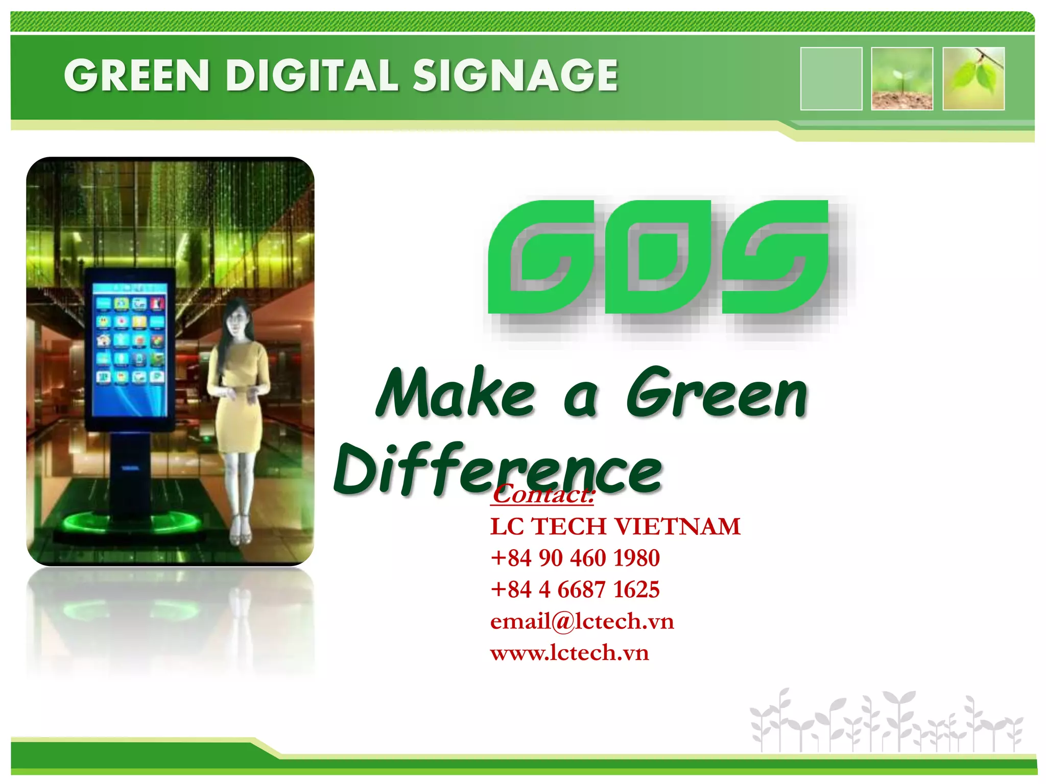 GREEN DIGITAL SIGNAGE 
Make a Green 
Difference Contact: 
LC TECH VIETNAM 
+84 90 460 1980 
+84 4 6687 1625 
email@lctech.vn 
www.lctech.vn 
