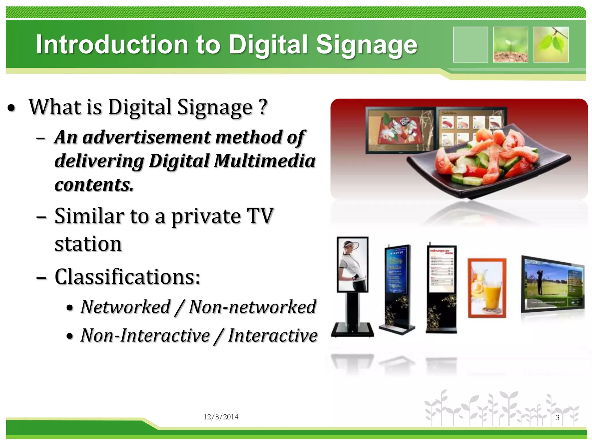 Introduction to Digital Signage 
• What is Digital Signage ? 
– An advertisement method of 
delivering Digital Multimedia 
contents. 
– Similar to a private TV 
station 
– Classifications: 
• Networked / Non-networked 
• Non-Interactive / Interactive 
12/8/2014 3 
 