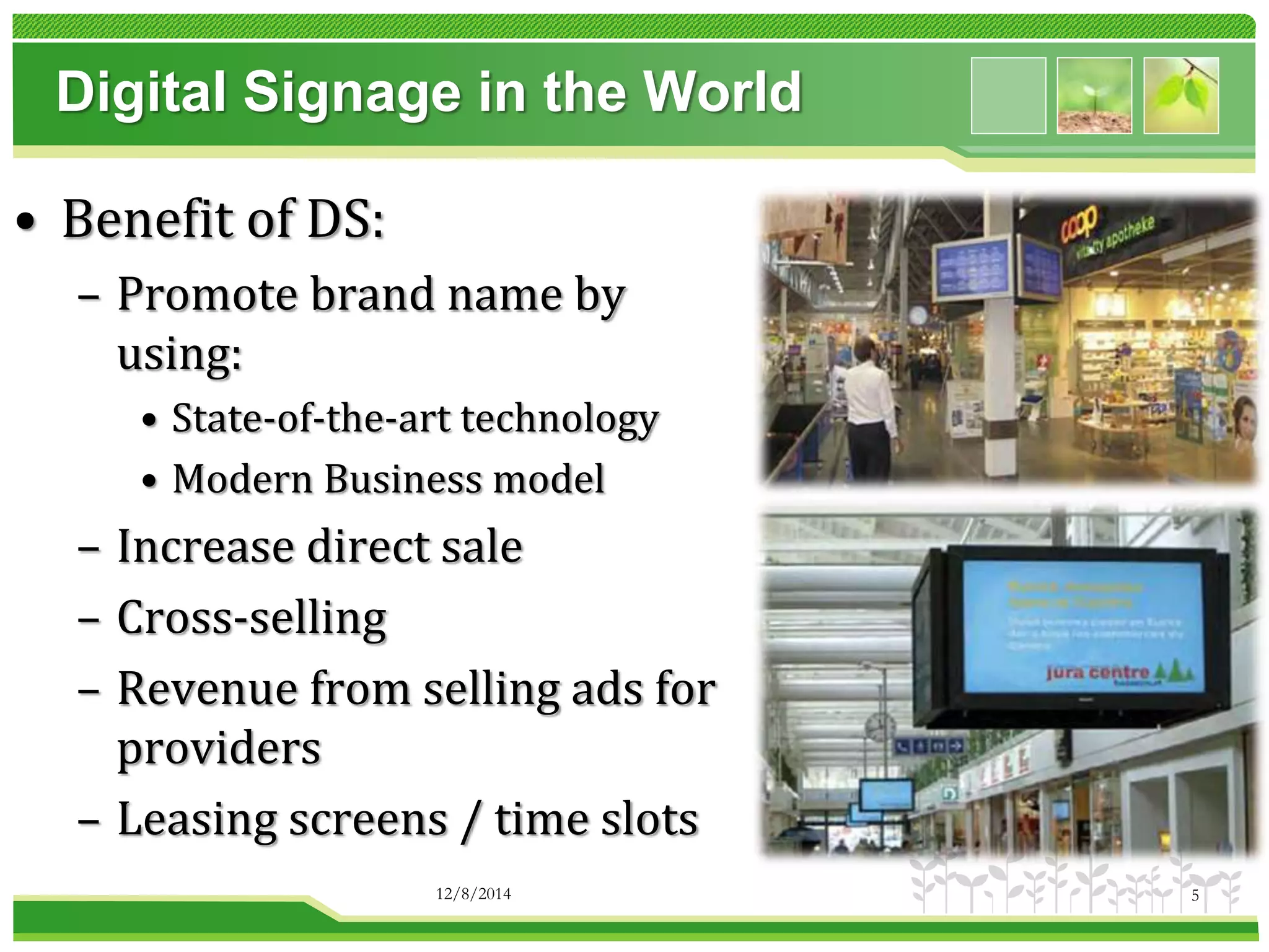 Digital Signage in the World 
• Benefit of DS: 
– Promote brand name by 
using: 
• State-of-the-art technology 
• Modern Business model 
– Increase direct sale 
– Cross-selling 
– Revenue from selling ads for 
providers 
– Leasing screens / time slots 
12/8/2014 5 
 