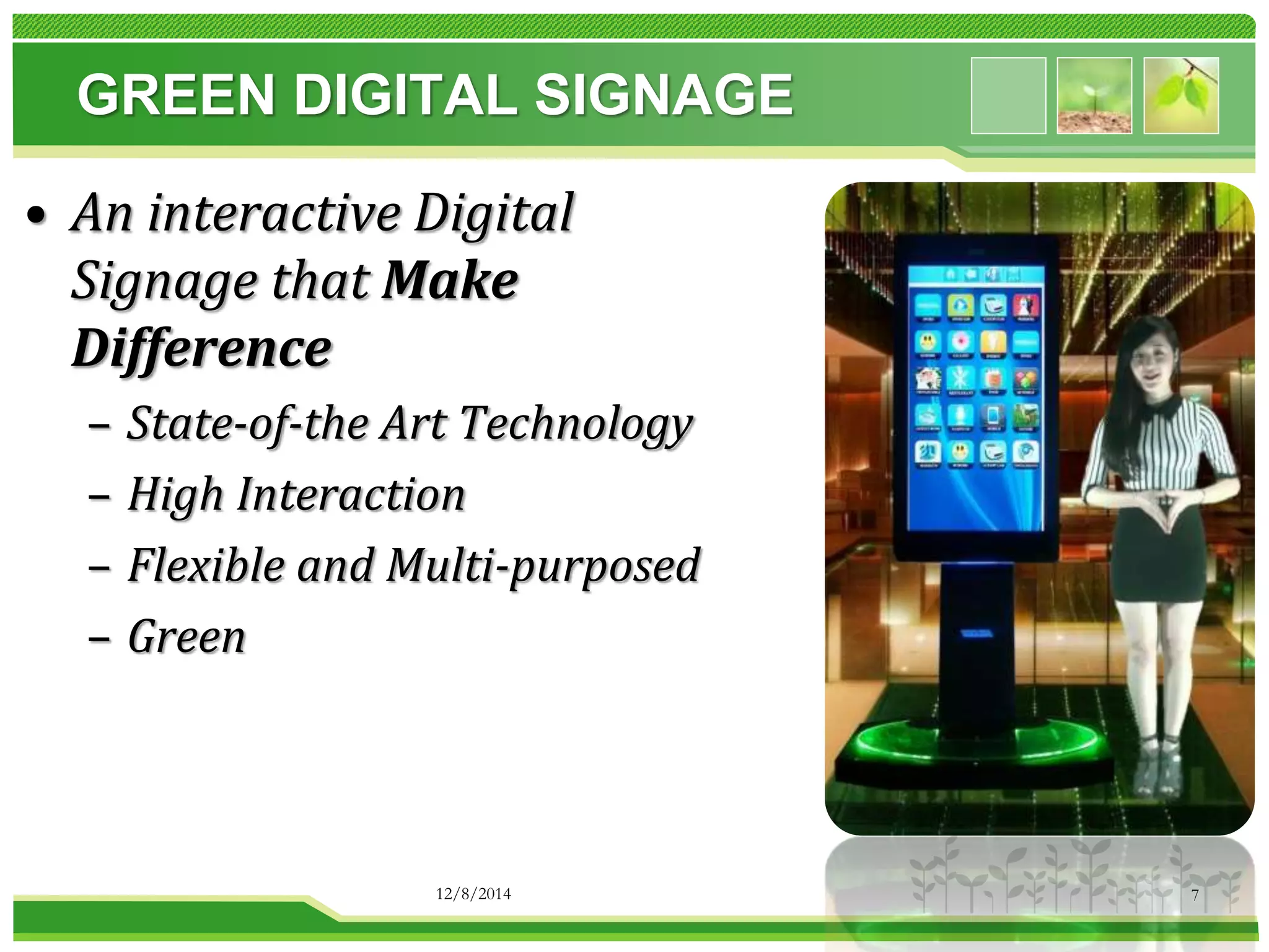 GREEN DIGITAL SIGNAGE 
• An interactive Digital 
Signage that Make 
Difference 
– State-of-the Art Technology 
– High Interaction 
– Flexible and Multi-purposed 
– Green 
12/8/2014 7 
 