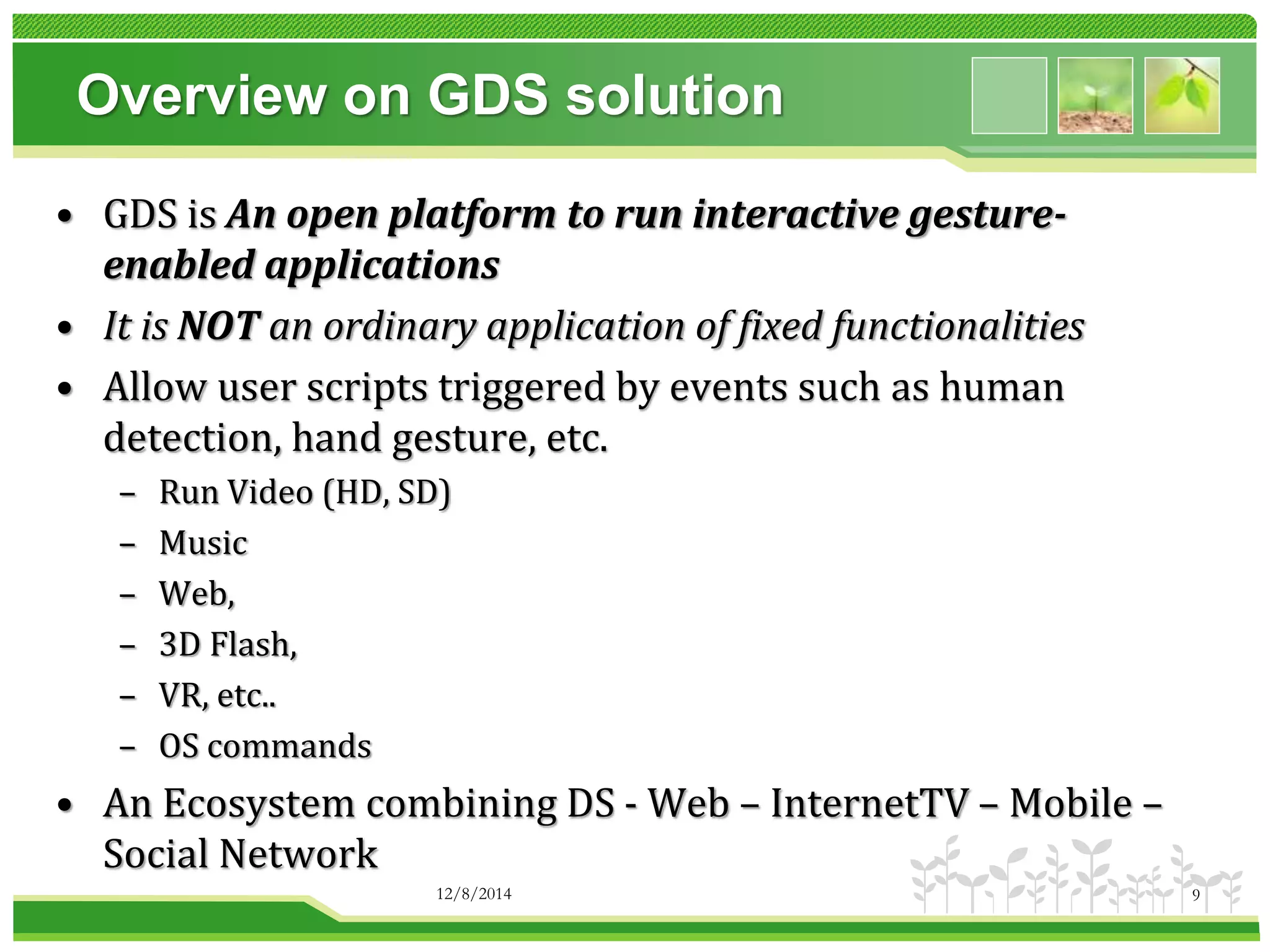 Overview on GDS solution 
• GDS is An open platform to run interactive gesture-enabled 
applications 
• It is NOT an ordinary application of fixed functionalities 
• Allow user scripts triggered by events such as human 
detection, hand gesture, etc. 
– Run Video (HD, SD) 
– Music 
– Web, 
– 3D Flash, 
– VR, etc.. 
– OS commands 
• An Ecosystem combining DS - Web – InternetTV – Mobile – 
Social Network 
12/8/2014 9 
 