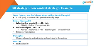 GD strategy – Low content strategy - Example
Topic (lets say you don’t know about a thing about this topic)
• USA is going to become USD 30 tn economy by 2030
Before Starting GD
• Who is going to get affected by this
• Globally | Indian IT companies| Me
• Different aspect : PESTLE
• Political | Economic | Social | Technological | Environmental
• Jot down related points
During GD
• Observe where discussion is going and add value to discussions
Post GD
• Try to conclude
 