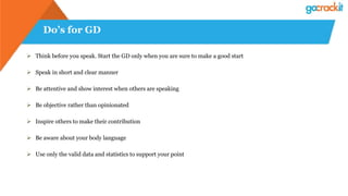 Do’s for GD
 Think before you speak. Start the GD only when you are sure to make a good start
 Speak in short and clear manner
 Be attentive and show interest when others are speaking
 Be objective rather than opinionated
 Inspire others to make their contribution
 Be aware about your body language
 Use only the valid data and statistics to support your point
 