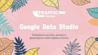 Google Data Studio
Разбираем мелочи, детали и
формируем свои первые отчеты
 