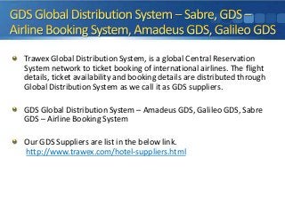 Trawex Global Distribution System, is a global Central Reservation
System network to ticket booking of international airlines. The flight
details, ticket availability and booking details are distributed through
Global Distribution System as we call it as GDS suppliers.
GDS Global Distribution System – Amadeus GDS, Galileo GDS, Sabre
GDS – Airline Booking System
Our GDS Suppliers are list in the below link.
http://www.trawex.com/hotel-suppliers.html

 