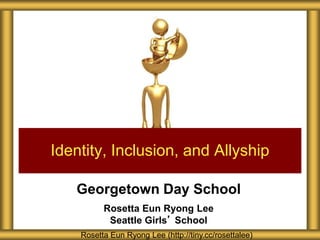 Georgetown Day School
Rosetta Eun Ryong Lee
Seattle Girls’ School
Identity, Inclusion, and Allyship
Rosetta Eun Ryong Lee (http://tiny.cc/rosettalee)
 