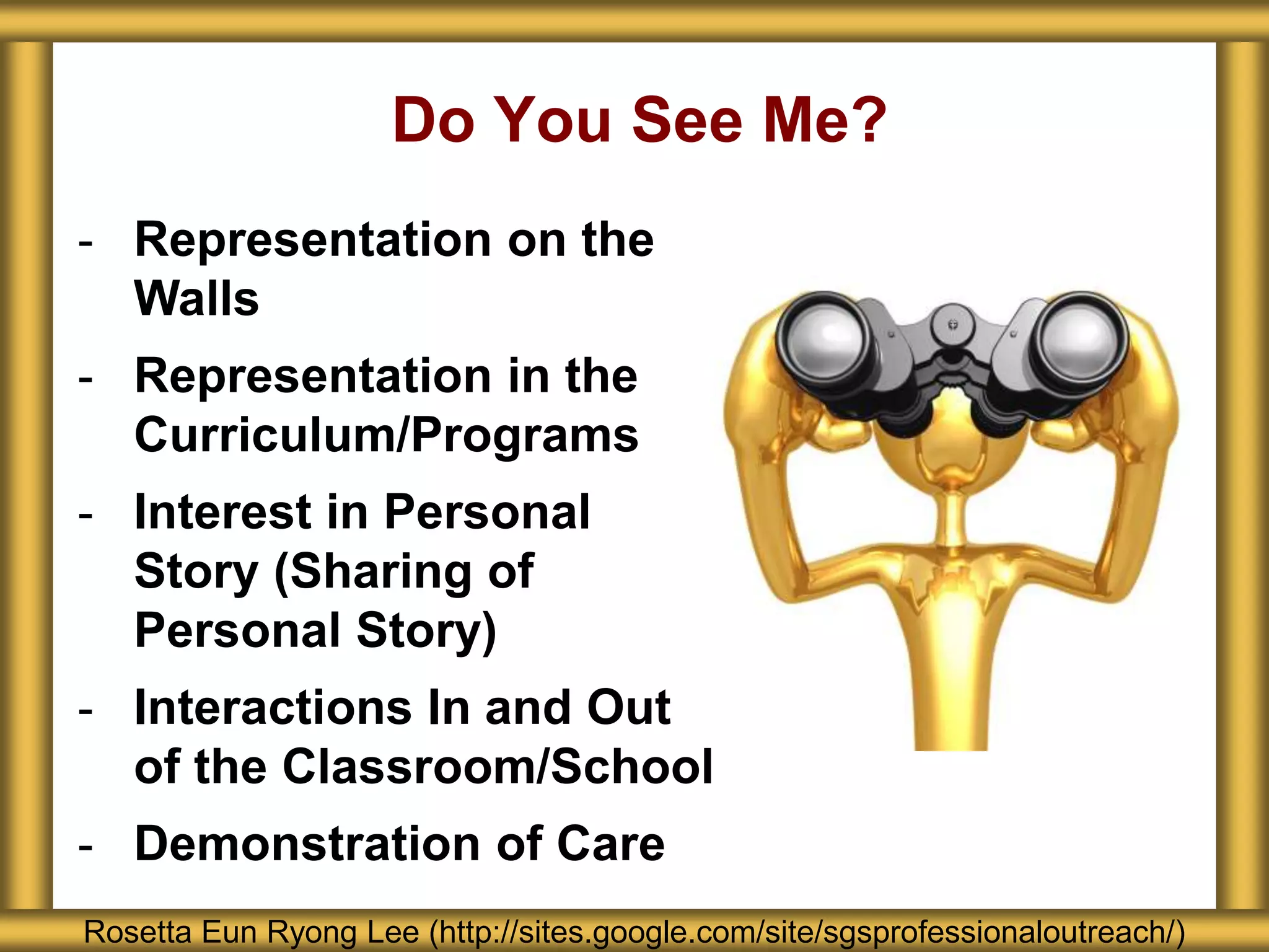 Do You See Me?
Rosetta Eun Ryong Lee (http://sites.google.com/site/sgsprofessionaloutreach/)
- Representation on the
Walls
- Representation in the
Curriculum/Programs
- Interest in Personal
Story (Sharing of
Personal Story)
- Interactions In and Out
of the Classroom/School
- Demonstration of Care
 