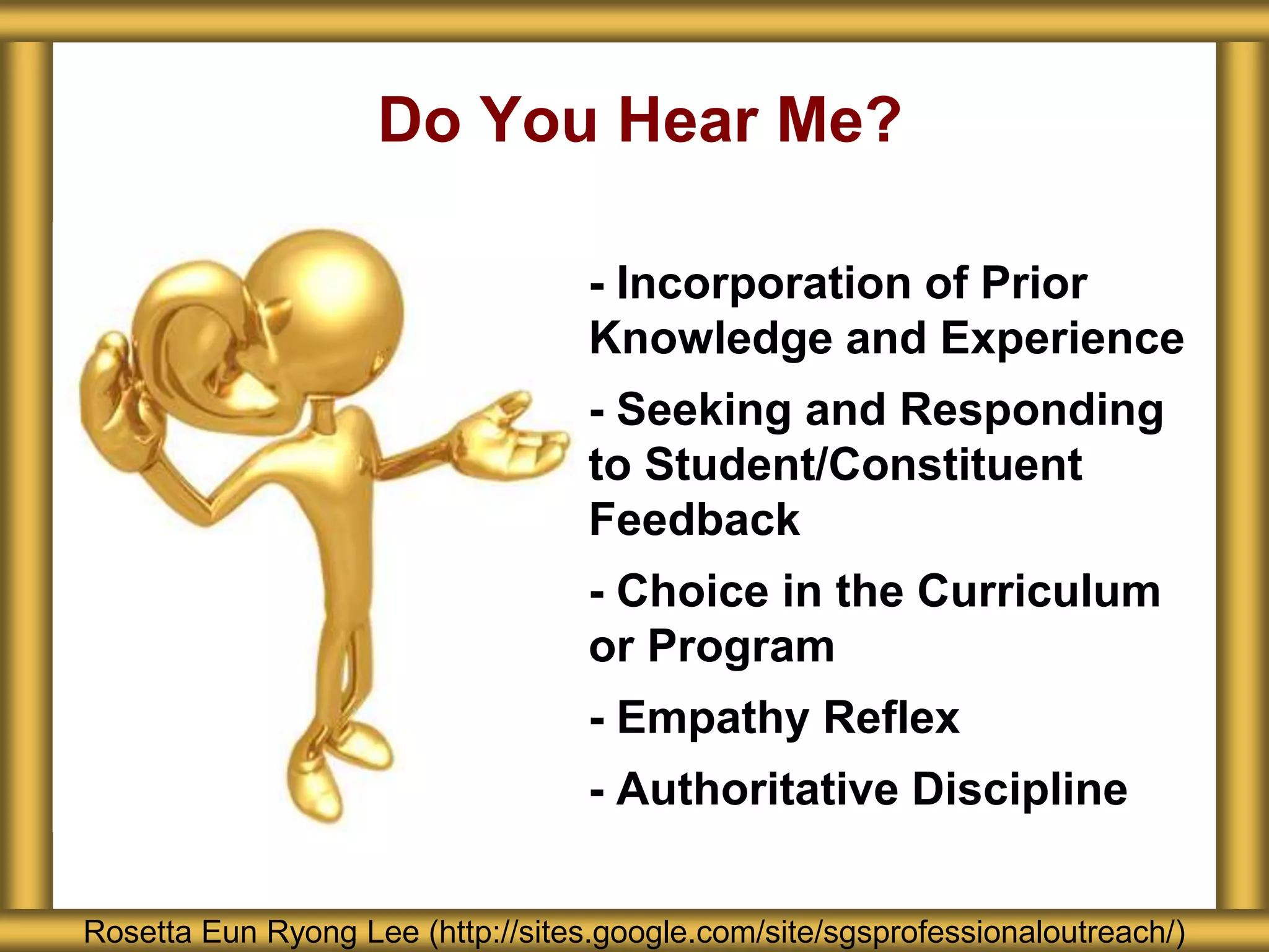 Do You Hear Me?
Rosetta Eun Ryong Lee (http://sites.google.com/site/sgsprofessionaloutreach/)
- - Incorporation of Prior
Knowledge and Experience
- - Seeking and Responding
to Student/Constituent
Feedback
- - Choice in the Curriculum
or Program
- - Empathy Reflex
- - Authoritative Discipline
 
