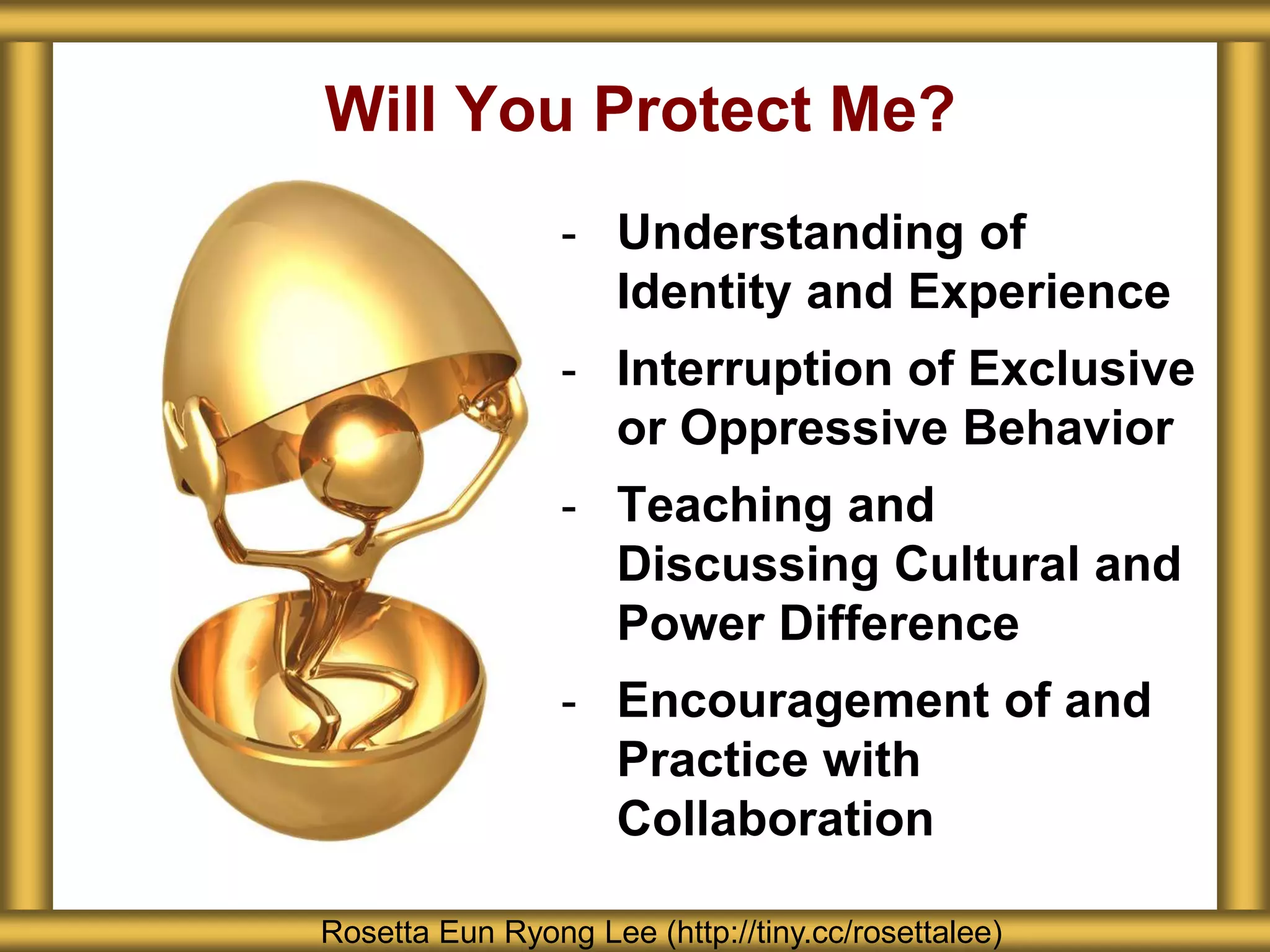 - Understanding of
Identity and Experience
- Interruption of Exclusive
or Oppressive Behavior
- Teaching and
Discussing Cultural and
Power Difference
- Encouragement of and
Practice with
Collaboration
Will You Protect Me?
Rosetta Eun Ryong Lee (http://tiny.cc/rosettalee)
 