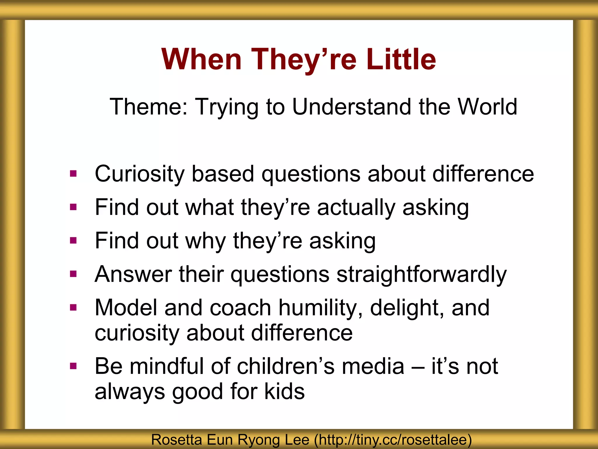 When They’re Little
Rosetta Eun Ryong Lee (http://tiny.cc/rosettalee)
Theme: Trying to Understand the World
 Curiosity based questions about difference
 Find out what they’re actually asking
 Find out why they’re asking
 Answer their questions straightforwardly
 Model and coach humility, delight, and
curiosity about difference
 Be mindful of children’s media – it’s not
always good for kids
 