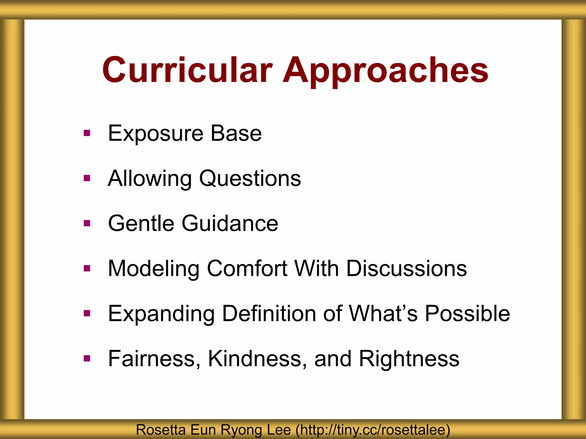 Curricular Approaches
 Exposure Base
 Allowing Questions
 Gentle Guidance
 Modeling Comfort With Discussions
 Expanding Definition of What’s Possible
 Fairness, Kindness, and Rightness
Rosetta Eun Ryong Lee (http://tiny.cc/rosettalee)
 