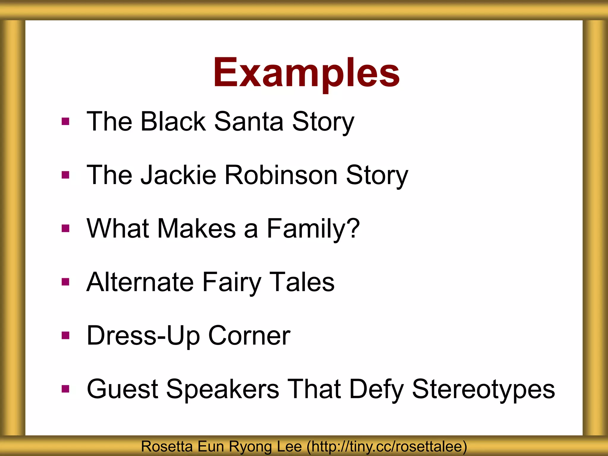 Examples
 The Black Santa Story
 The Jackie Robinson Story
 What Makes a Family?
 Alternate Fairy Tales
 Dress-Up Corner
 Guest Speakers That Defy Stereotypes
Rosetta Eun Ryong Lee (http://tiny.cc/rosettalee)
 