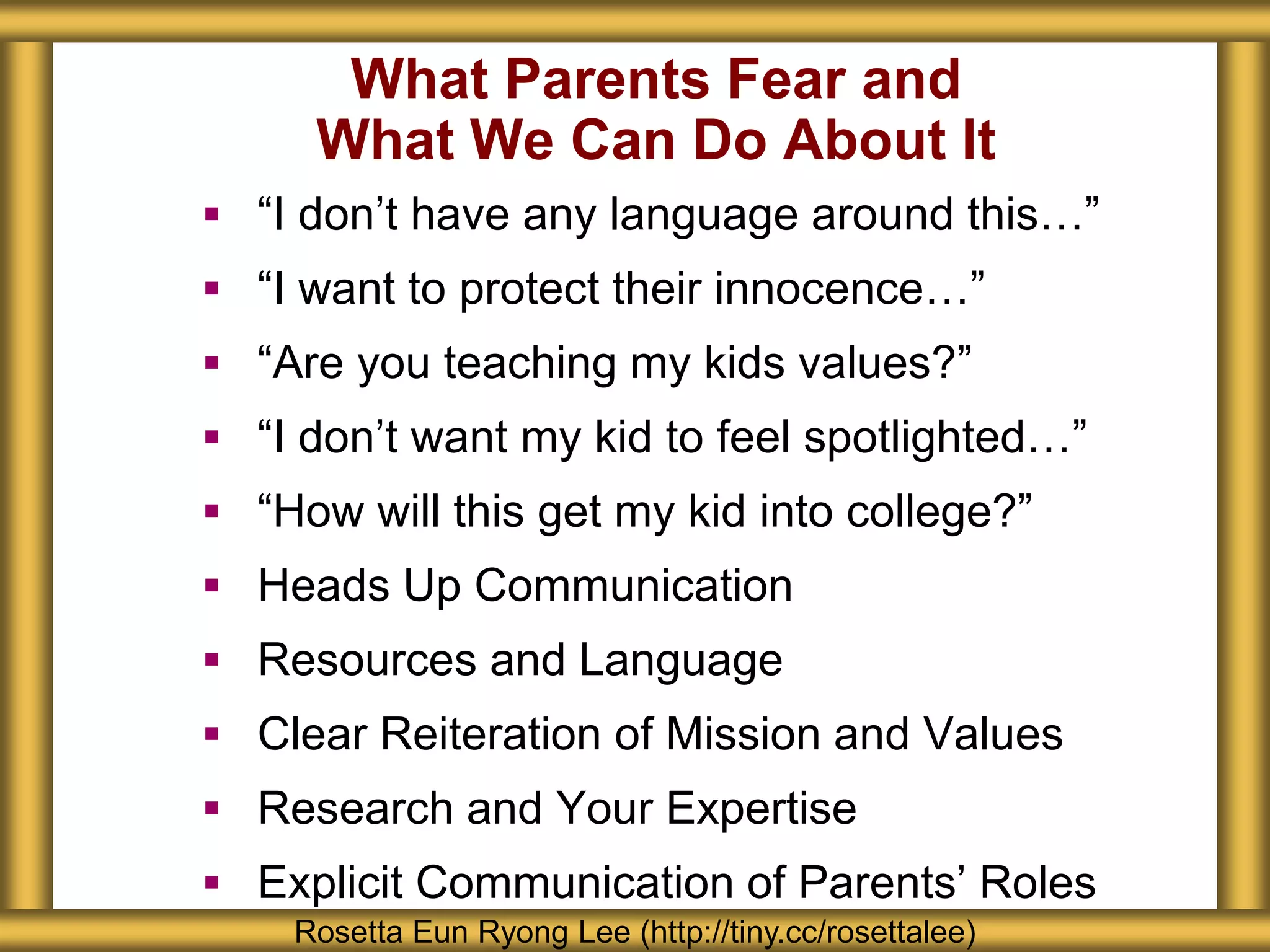 What Parents Fear and
What We Can Do About It
 “I don’t have any language around this…”
 “I want to protect their innocence…”
 “Are you teaching my kids values?”
 “I don’t want my kid to feel spotlighted…”
 “How will this get my kid into college?”
 Heads Up Communication
 Resources and Language
 Clear Reiteration of Mission and Values
 Research and Your Expertise
 Explicit Communication of Parents’ Roles
Rosetta Eun Ryong Lee (http://tiny.cc/rosettalee)
 