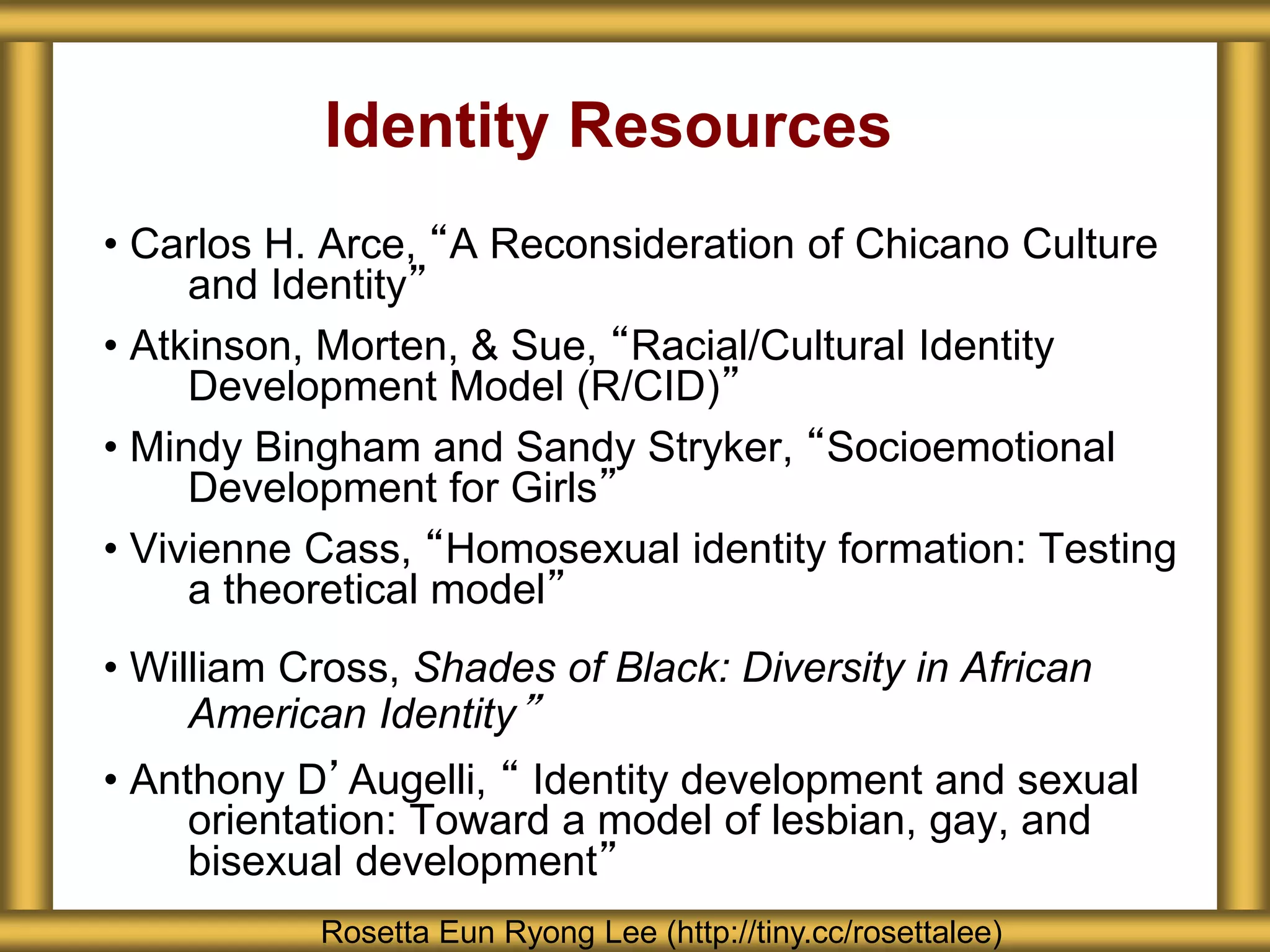 Identity Resources
• Carlos H. Arce, “A Reconsideration of Chicano Culture
and Identity”
• Atkinson, Morten, & Sue, “Racial/Cultural Identity
Development Model (R/CID)”
• Mindy Bingham and Sandy Stryker, “Socioemotional
Development for Girls”
• Vivienne Cass, “Homosexual identity formation: Testing
a theoretical model”
• William Cross, Shades of Black: Diversity in African
American Identity”
• Anthony D’Augelli, “ Identity development and sexual
orientation: Toward a model of lesbian, gay, and
bisexual development”
Rosetta Eun Ryong Lee (http://tiny.cc/rosettalee)
 