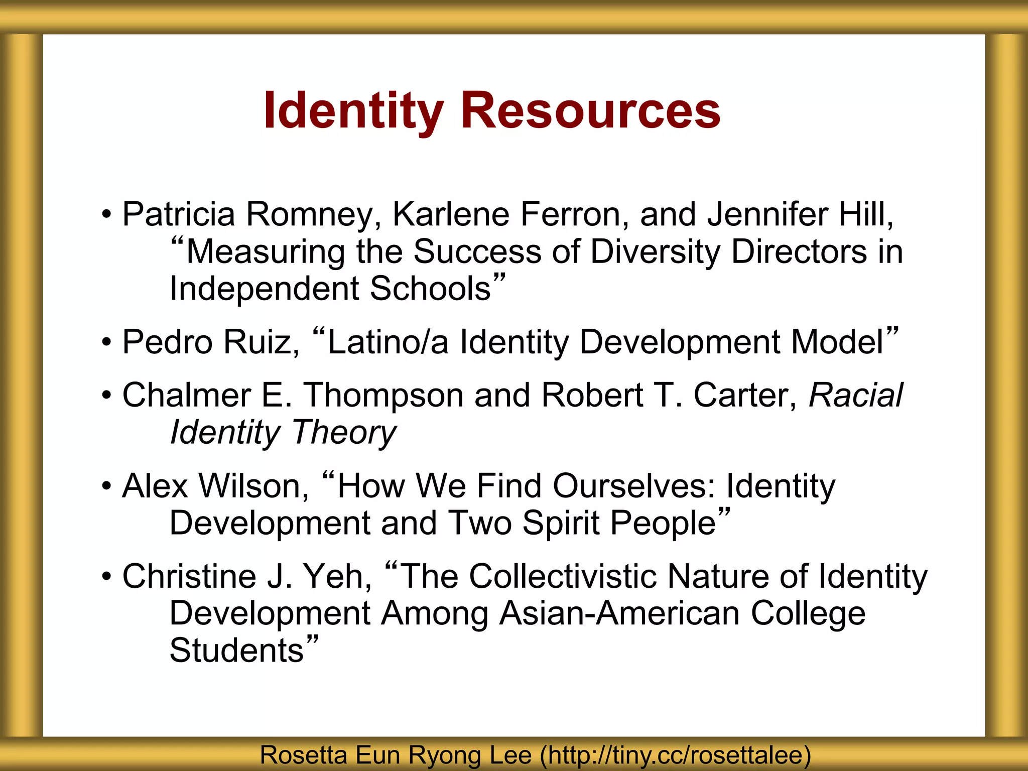 Identity Resources
• Patricia Romney, Karlene Ferron, and Jennifer Hill,
“Measuring the Success of Diversity Directors in
Independent Schools”
• Pedro Ruiz, “Latino/a Identity Development Model”
• Chalmer E. Thompson and Robert T. Carter, Racial
Identity Theory
• Alex Wilson, “How We Find Ourselves: Identity
Development and Two Spirit People”
• Christine J. Yeh, “The Collectivistic Nature of Identity
Development Among Asian-American College
Students”
Rosetta Eun Ryong Lee (http://tiny.cc/rosettalee)
 