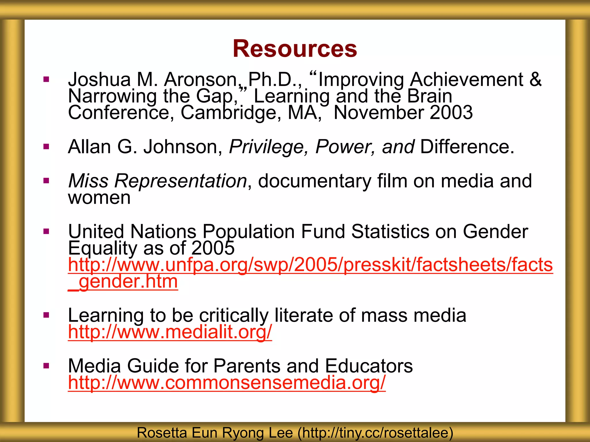 Resources
 Joshua M. Aronson, Ph.D., “Improving Achievement &
Narrowing the Gap,” Learning and the Brain
Conference, Cambridge, MA, November 2003
 Allan G. Johnson, Privilege, Power, and Difference.
 Miss Representation, documentary film on media and
women
 United Nations Population Fund Statistics on Gender
Equality as of 2005
http://www.unfpa.org/swp/2005/presskit/factsheets/facts
_gender.htm
 Learning to be critically literate of mass media
http://www.medialit.org/
 Media Guide for Parents and Educators
http://www.commonsensemedia.org/
Rosetta Eun Ryong Lee (http://tiny.cc/rosettalee)
 