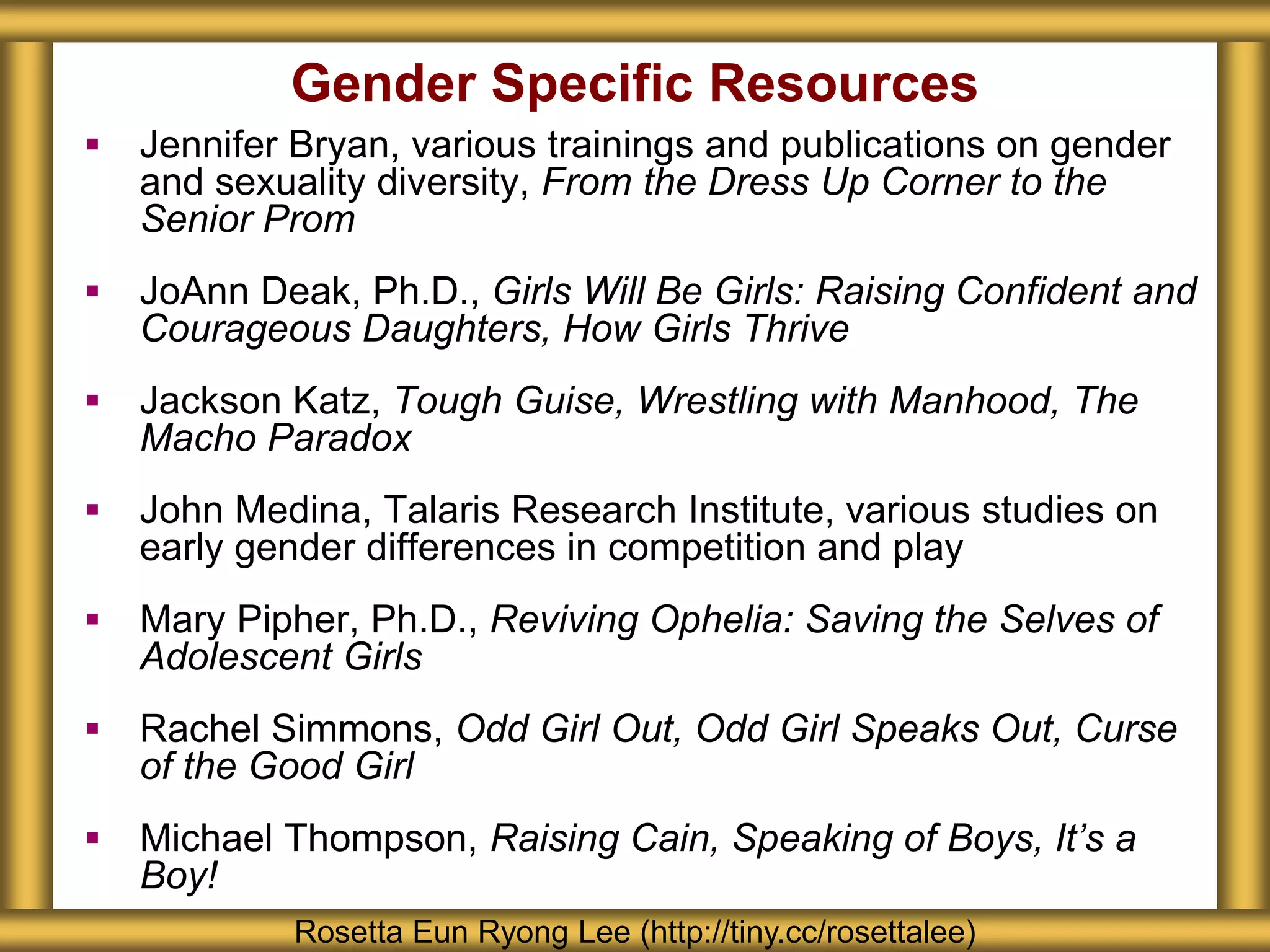 Gender Specific Resources
 Jennifer Bryan, various trainings and publications on gender
and sexuality diversity, From the Dress Up Corner to the
Senior Prom
 JoAnn Deak, Ph.D., Girls Will Be Girls: Raising Confident and
Courageous Daughters, How Girls Thrive
 Jackson Katz, Tough Guise, Wrestling with Manhood, The
Macho Paradox
 John Medina, Talaris Research Institute, various studies on
early gender differences in competition and play
 Mary Pipher, Ph.D., Reviving Ophelia: Saving the Selves of
Adolescent Girls
 Rachel Simmons, Odd Girl Out, Odd Girl Speaks Out, Curse
of the Good Girl
 Michael Thompson, Raising Cain, Speaking of Boys, It’s a
Boy!
Rosetta Eun Ryong Lee (http://tiny.cc/rosettalee)
 