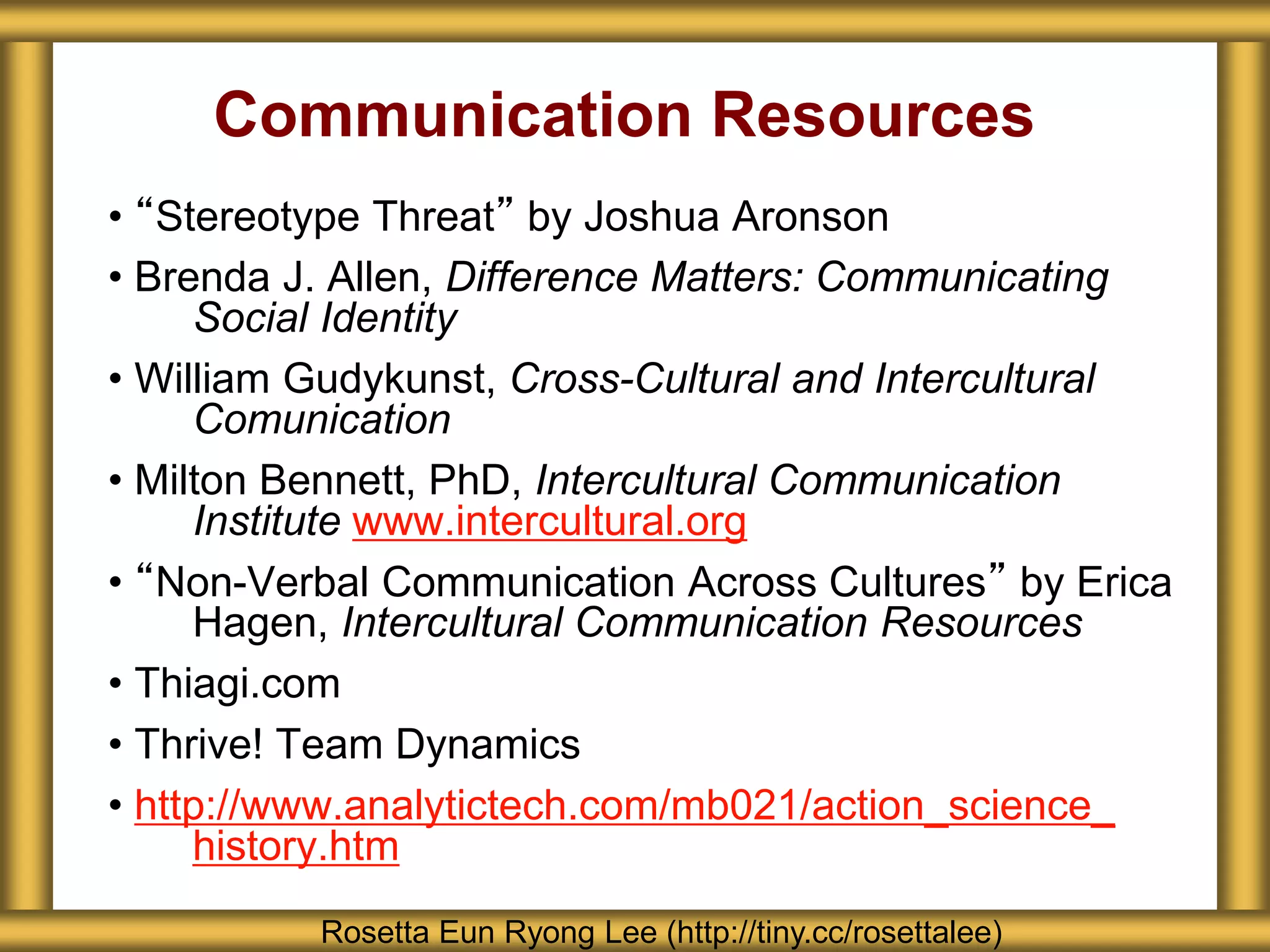 Communication Resources
• “Stereotype Threat” by Joshua Aronson
• Brenda J. Allen, Difference Matters: Communicating
Social Identity
• William Gudykunst, Cross-Cultural and Intercultural
Comunication
• Milton Bennett, PhD, Intercultural Communication
Institute www.intercultural.org
• “Non-Verbal Communication Across Cultures” by Erica
Hagen, Intercultural Communication Resources
• Thiagi.com
• Thrive! Team Dynamics
• http://www.analytictech.com/mb021/action_science_
history.htm
Rosetta Eun Ryong Lee (http://tiny.cc/rosettalee)
 