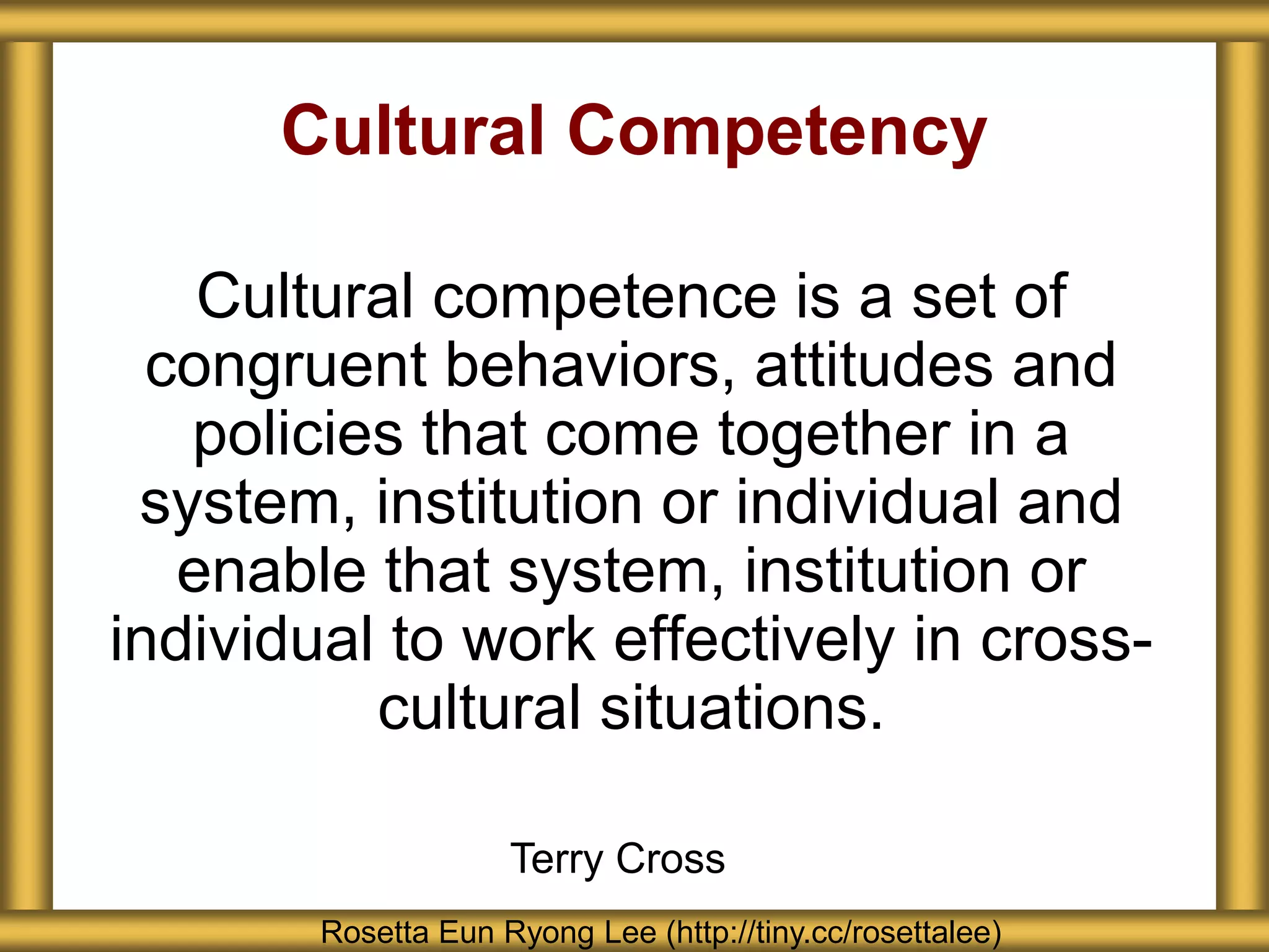 Cultural Competency
Cultural competence is a set of
congruent behaviors, attitudes and
policies that come together in a
system, institution or individual and
enable that system, institution or
individual to work effectively in cross-
cultural situations.
Rosetta Eun Ryong Lee (http://tiny.cc/rosettalee)
Terry Cross
 