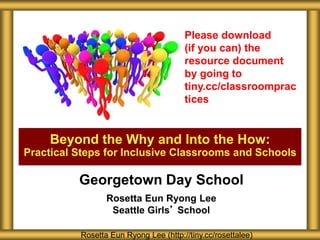 Beyond the Why and Into the How:
Practical Steps for Inclusive Classrooms and Schools
Rosetta Eun Ryong Lee (http://tiny.cc/rosettalee)
Please download
(if you can) the
resource document
by going to
tiny.cc/classroomprac
tices
Georgetown Day School
Rosetta Eun Ryong Lee
Seattle Girls’ School
 