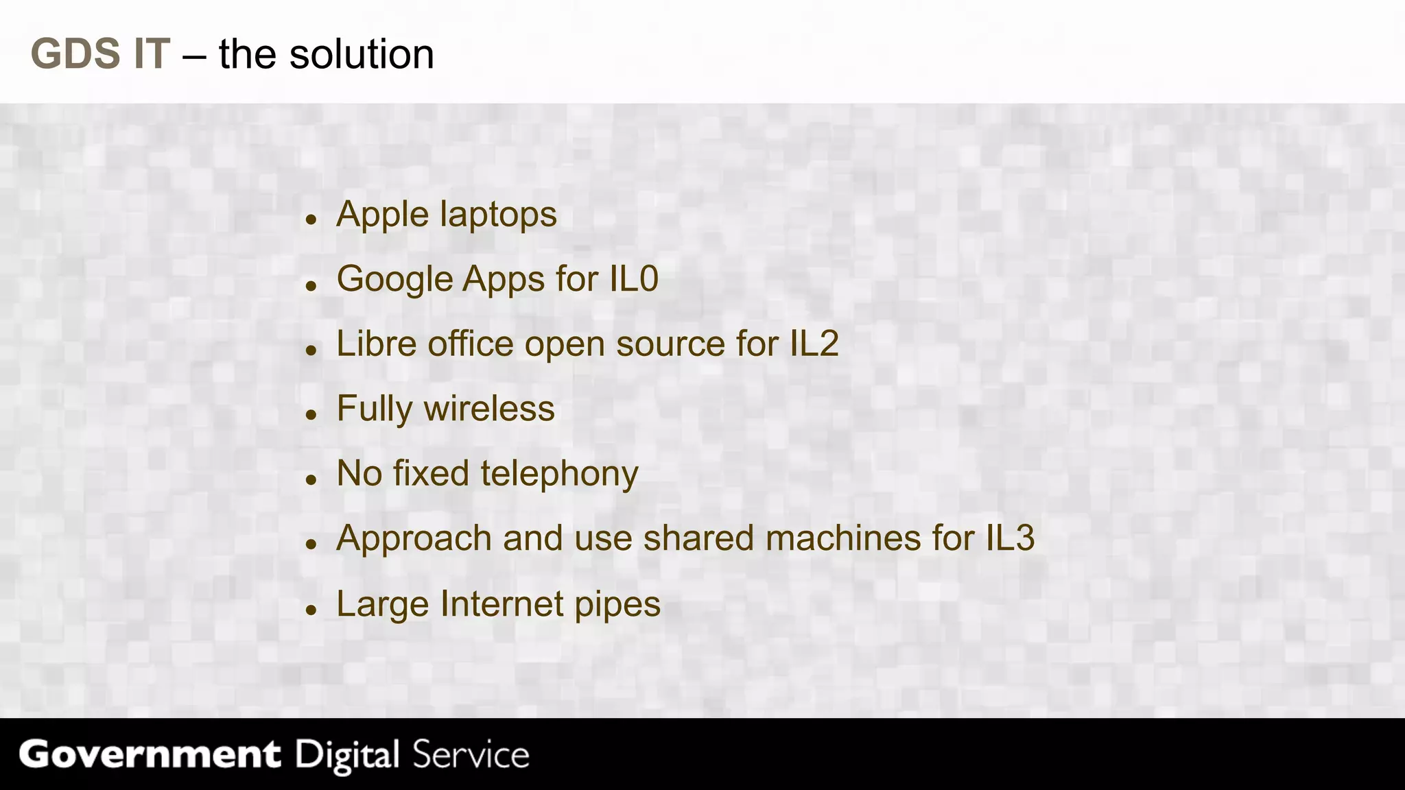 GDS IT – the solution
Apple laptops
Google Apps for IL0
Libre office open source for IL2
Fully wireless
No fixed telephony
Approach and use shared machines for IL3
Large Internet pipes