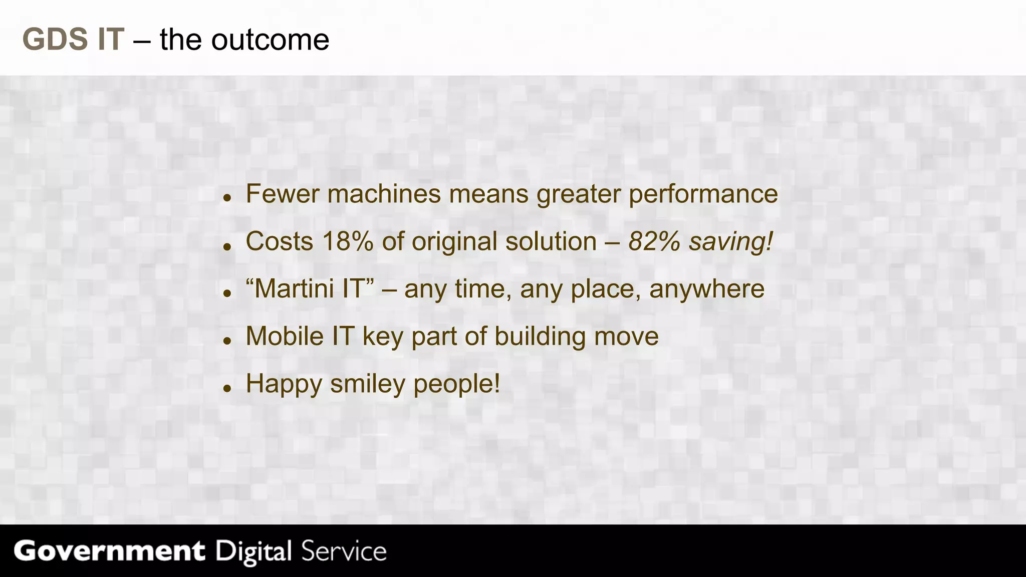 GDS IT – the outcome
Fewer machines means greater performance
Costs 18% of original solution – 82% saving!
“Martini IT” – any time, any place, anywhere
Mobile IT key part of building move
Happy smiley people!