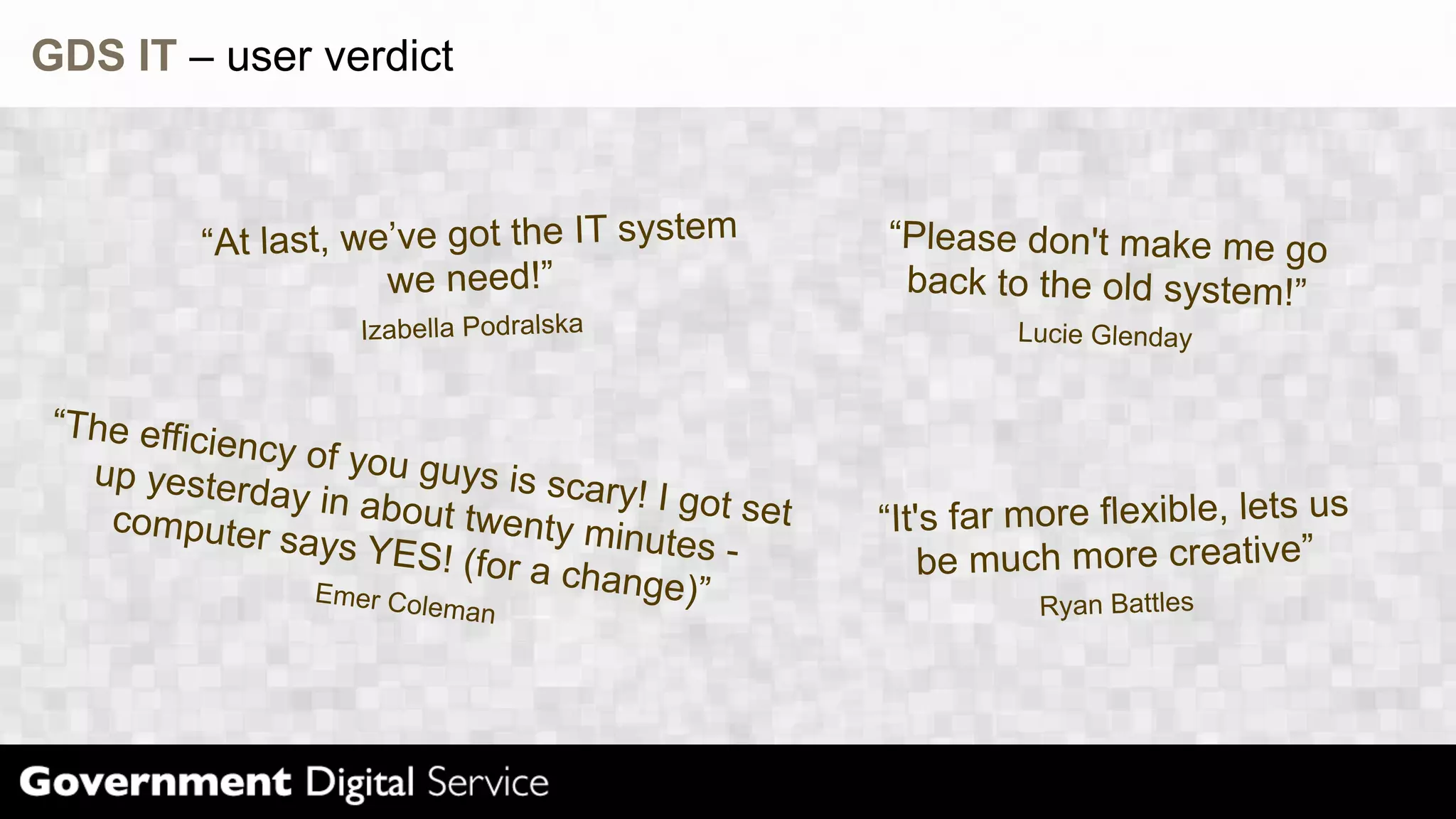 GDS IT – user verdict
“At last, we’v e got the IT system “Please don't make me go
we need!” back to the old system!”
Izabella Podralska Lucie Glenday
“The effic
iency of y
up yester ou guys is
day in abo scary! I go
computer ut twenty
minutes -
t set “It's far more flexible, lets us
says YES
! (for a ch
ange)” be much more creative”
Emer Col
eman Ryan Battles