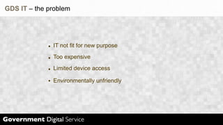 GDS IT – the problem




              IT not fit for new purpose
              Too expensive
              Limited device access

              Environmentally unfriendly
 