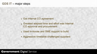 GDS IT – major steps




               Got internal CO agreement
               Greatest elapsed time and effort was internal
               CO approval and procurement
               Used in-house and SME support to build

               Aggressive timetable challenged suppliers
 