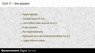 GDS IT – the solution


               Apple laptops
               Google Apps for IL0
               Libre office open source for IL2
               Fully wireless
               No fixed telephony
               Approach and use shared machines for IL3
               Large Internet pipes
 