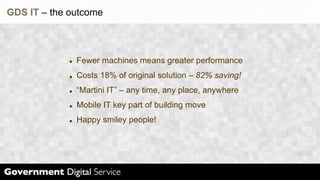 GDS IT – the outcome



              Fewer machines means greater performance
              Costs 18% of original solution – 82% saving!
              “Martini IT” – any time, any place, anywhere
              Mobile IT key part of building move
              Happy smiley people!
 