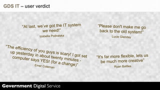 GDS IT – user verdict



          “At last, we’v e got the IT system           “Please don't make me go
                      we need!”                         back to the old system!”
                     Izabella Podralska                         Lucie Glenday


“The effic
           iency of y
  up yester           ou guys is
              day in abo           scary! I go
   computer              ut twenty
                                     minutes -
                                               t set   “It's far more flexible, lets us
               says YES
                           ! (for a ch
                                       ange)”              be much more creative”
                  Emer Col
                          eman                                   Ryan Battles
 
