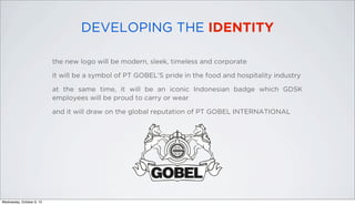DEVELOPING THE IDENTITY
the new logo will be modern, sleek, timeless and corporate
it will be a symbol of PT GOBEL’S pride in the food and hospitality industry
at the same time, it will be an iconic Indonesian badge which GDSK
employees will be proud to carry or wear
and it will draw on the global reputation of PT GOBEL INTERNATIONAL
Wednesday, October 9, 13
 