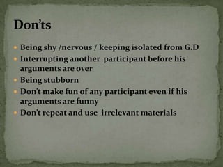  Being shy /nervous / keeping isolated from G.D
 Interrupting another participant before his
  arguments are over
 Being stubborn
 Don’t make fun of any participant even if his
  arguments are funny
 Don’t repeat and use irrelevant materials
 