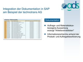 Integration der Dokumentation in SAP
am Beispiel der technotrans AG

                                Dokumentation

                                Auftrags- und Materialstatus-
                                 bezogene Auswertung
                                 erzeugt "Arbeitsvorratslisten"
                                Informationsrecherche anhand der
                                 Produkt- und Auftragsklassifizierung
 