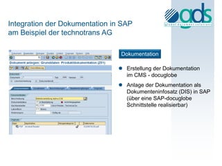 Integration der Dokumentation in SAP
am Beispiel der technotrans AG

                                Dokumentation

                                Erstellung der Dokumentation
                                 im CMS - docuglobe
                                Anlage der Dokumentation als
                                 Dokumenteninfosatz (DIS) in SAP
                                 (über eine SAP-docuglobe
                                 Schnittstelle realisierbar)
 