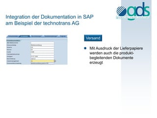 Integration der Dokumentation in SAP
am Beispiel der technotrans AG

                                 Versand

                                 Mit Ausdruck der Lieferpapiere
                                  werden auch die produkt-
                                  begleitenden Dokumente
                                  erzeugt
 