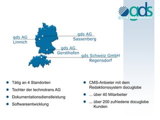 gds AG
   gds AG                        Sassenberg
   Linnich
                           gds AG
                          Gersthofen
                                       gds Schweiz GmbH
                                           Regensdorf




 Tätig an 4 Standorten                 CMS-Anbieter mit dem
                                         Redaktionssystem docuglobe
 Tochter der technotrans AG
                                        ... über 40 Mitarbeiter
 Dokumentationsdienstleistung
                                        ... über 200 zufriedene docuglobe
 Softwareentwicklung
                                             Kunden
 