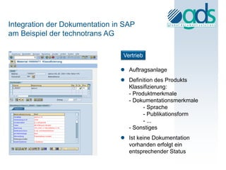 Integration der Dokumentation in SAP
am Beispiel der technotrans AG

                                Vertrieb

                                Auftragsanlage
                                Definition des Produkts
                                 Klassifizierung:
                                 - Produktmerkmale
                                 - Dokumentationsmerkmale
                                       - Sprache
                                       - Publikationsform
                                       - ...
                                 - Sonstiges
                                Ist keine Dokumentation
                                 vorhanden erfolgt ein
                                 entsprechender Status
 