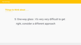 Key learnings
Things to think about . . .
5: One-way glass : it’s very very difﬁcult to get
right, consider a different ap...