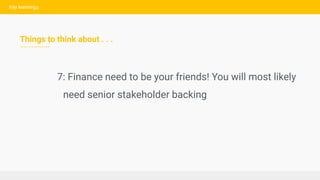 Key learnings
Things to think about . . .
7: Finance need to be your friends! You will most likely
need senior stakeholder...