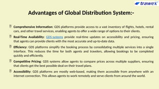 Advantages of Global Distribution System:-
 Comprehensive Information: GDS platforms provide access to a vast inventory of flights, hotels, rental
cars, and other travel services, enabling agents to offer a wide range of options to their clients.
 Real-Time Availability: GDS systems provide real-time updates on accessibility and pricing, ensuring
that agents can provide clients with the most accurate and up-to-date data.
 Efficiency: GDS platforms simplify the booking process by consolidating multiple services into a single
interface. This reduces the time for both agents and travelers, allowing bookings to be completed
quickly and efficiently.
 Competitive Pricing: GDS systems allow agents to compare prices across multiple suppliers, ensuring
that clients get the best possible deal on their travel plans.
 Accessibility: GDS platforms are mostly web-based, making them accessible from anywhere with an
internet connection. This allows agents to work remotely and serve clients from around the world.
 